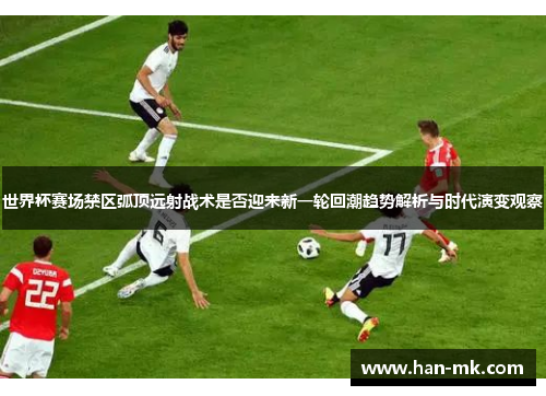 世界杯赛场禁区弧顶远射战术是否迎来新一轮回潮趋势解析与时代演变观察