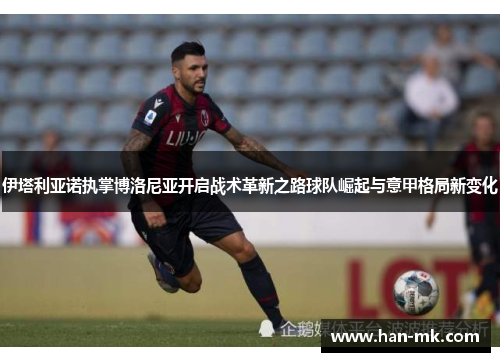 伊塔利亚诺执掌博洛尼亚开启战术革新之路球队崛起与意甲格局新变化