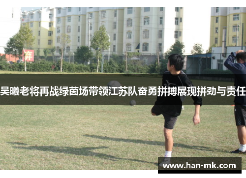 吴曦老将再战绿茵场带领江苏队奋勇拼搏展现拼劲与责任