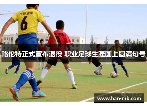 略伦特正式宣布退役 职业足球生涯画上圆满句号 略伦特正式宣布退役 职业足球生涯画上圆满句号